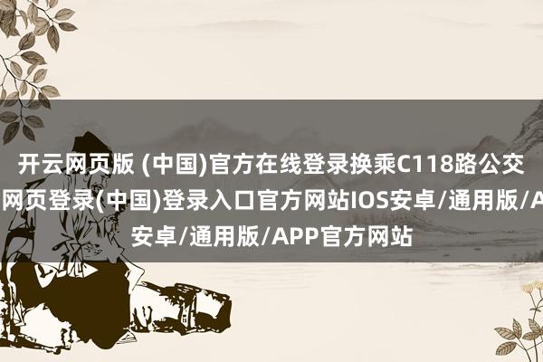开云网页版 (中国)官方在线登录换乘C118路公交可直达-开云网页登录(中国)登录入口官方网站IOS安卓/通用版/APP官方网站