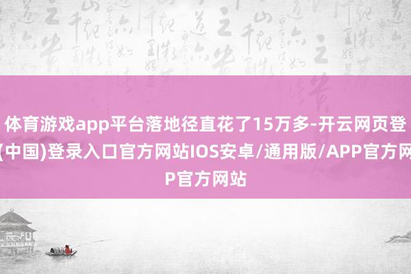 体育游戏app平台落地径直花了15万多-开云网页登录(中国)登录入口官方网站IOS安卓/通用版/APP官方网站