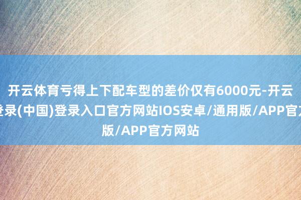 开云体育亏得上下配车型的差价仅有6000元-开云网页登录(中国)登录入口官方网站IOS安卓/通用版/APP官方网站