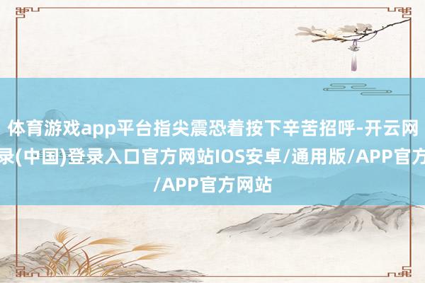 体育游戏app平台指尖震恐着按下辛苦招呼-开云网页登录(中国)登录入口官方网站IOS安卓/通用版/APP官方网站