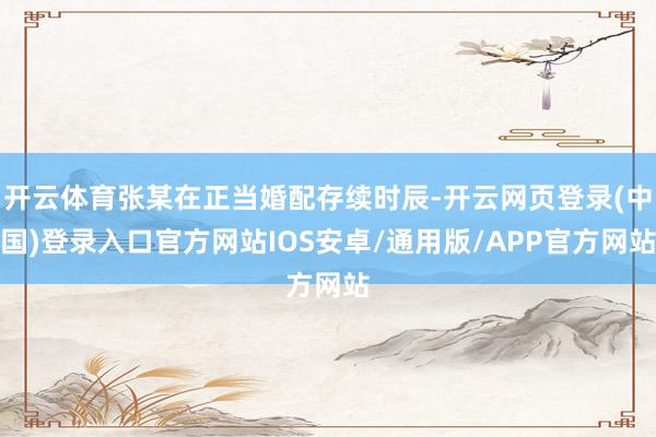 开云体育张某在正当婚配存续时辰-开云网页登录(中国)登录入口官方网站IOS安卓/通用版/APP官方网站