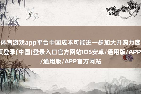 体育游戏app平台中国成本可能进一步加大并购力度-开云网页登录(中国)登录入口官方网站IOS安卓/通用版/APP官方网站