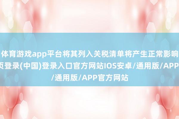 体育游戏app平台将其列入关税清单将产生正常影响-开云网页登录(中国)登录入口官方网站IOS安卓/通用版/APP官方网站