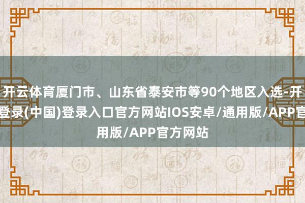 开云体育厦门市、山东省泰安市等90个地区入选-开云网页登录(中国)登录入口官方网站IOS安卓/通用版/APP官方网站