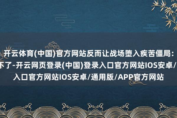 开云体育(中国)官方网站反而让战场堕入疾苦僵局：打不痛、推不动、撤不了-开云网页登录(中国)登录入口官方网站IOS安卓/通用版/APP官方网站