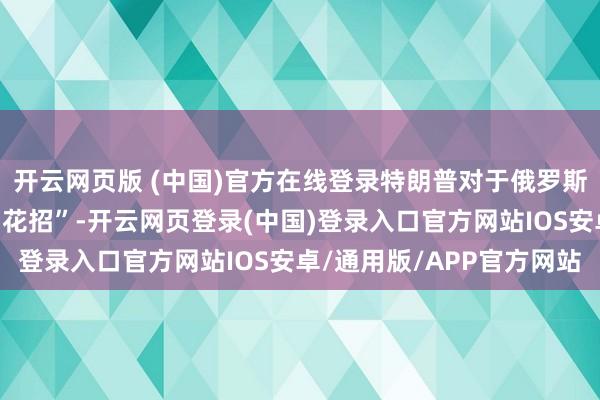 开云网页版 (中国)官方在线登录特朗普对于俄罗斯的声明看起来更像是“花招”-开云网页登录(中国)登录入口官方网站IOS安卓/通用版/APP官方网站