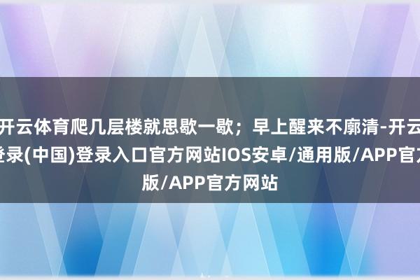 开云体育爬几层楼就思歇一歇；早上醒来不廓清-开云网页登录(中国)登录入口官方网站IOS安卓/通用版/APP官方网站