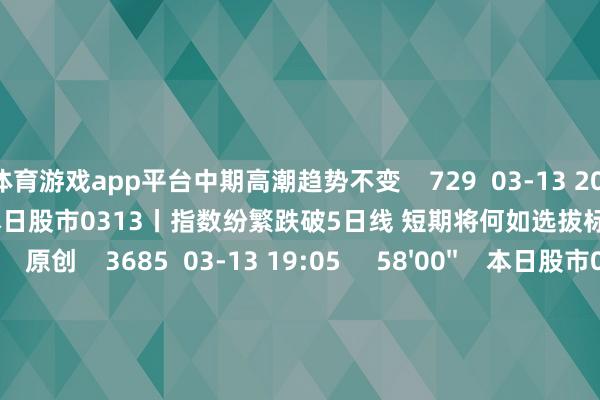 体育游戏app平台中期高潮趋势不变    729  03-13 20:08     57'57''    本日股市0313丨指数纷繁跌破5日线 短期将何如选拔标的？  原创    3685  03-13 19:05     58'00''    本日股市0312丨三大指数窄幅轰动收跌 结构性行情下是否有