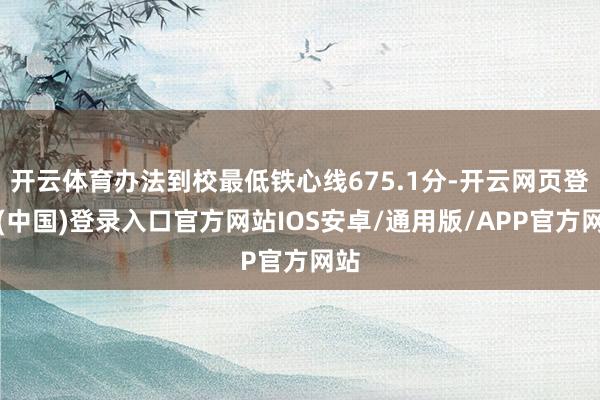 开云体育办法到校最低铁心线675.1分-开云网页登录(中国)登录入口官方网站IOS安卓/通用版/APP官方网站