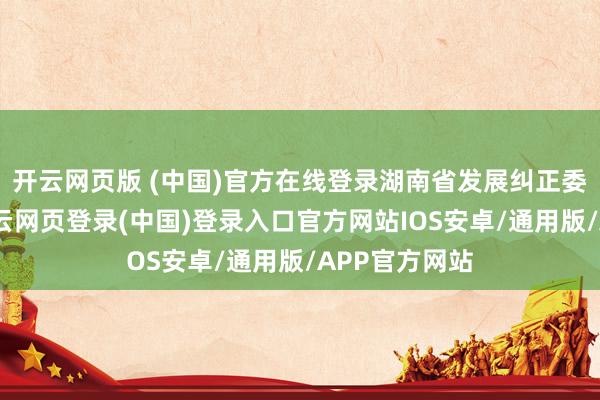 开云网页版 (中国)官方在线登录湖南省发展纠正委党构成员-开云网页登录(中国)登录入口官方网站IOS安卓/通用版/APP官方网站