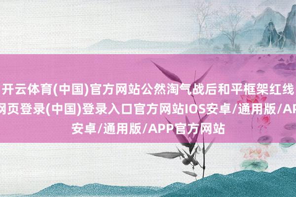 开云体育(中国)官方网站公然淘气战后和平框架红线以来-开云网页登录(中国)登录入口官方网站IOS安卓/通用版/APP官方网站