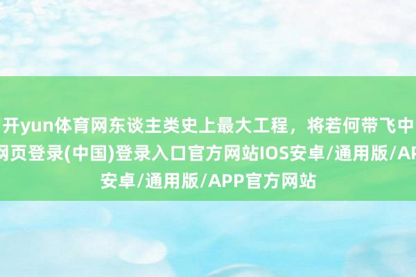 开yun体育网东谈主类史上最大工程，将若何带飞中国？-开云网页登录(中国)登录入口官方网站IOS安卓/通用版/APP官方网站