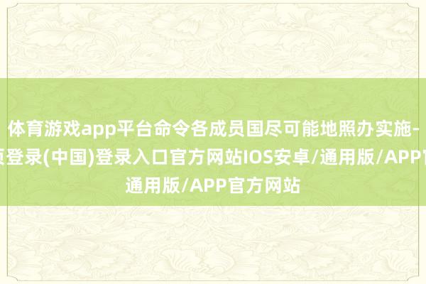 体育游戏app平台命令各成员国尽可能地照办实施-开云网页登录(中国)登录入口官方网站IOS安卓/通用版/APP官方网站