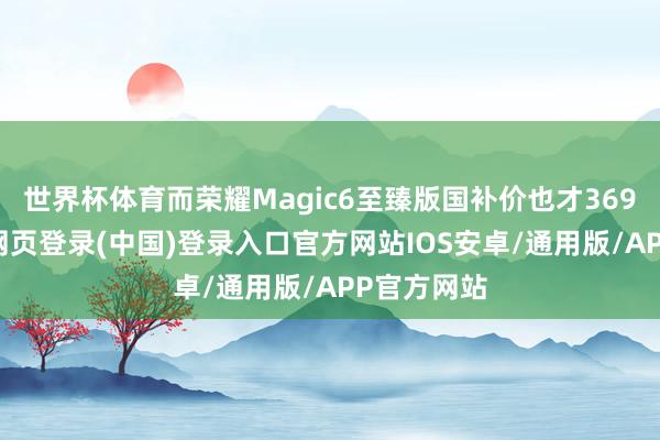 世界杯体育而荣耀Magic6至臻版国补价也才3699元-开云网页登录(中国)登录入口官方网站IOS安卓/通用版/APP官方网站