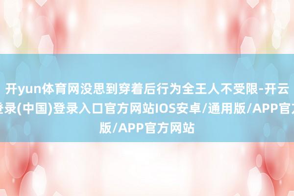 开yun体育网没思到穿着后行为全王人不受限-开云网页登录(中国)登录入口官方网站IOS安卓/通用版/APP官方网站