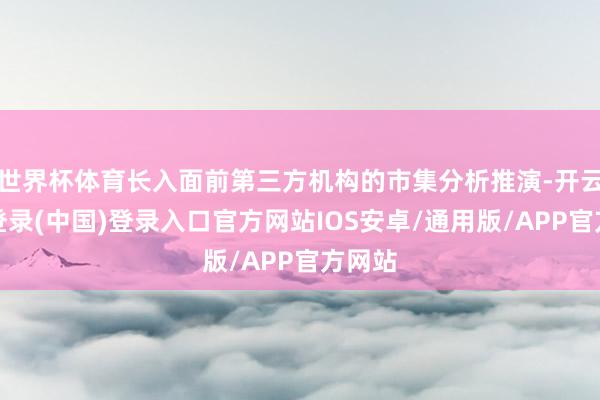 世界杯体育长入面前第三方机构的市集分析推演-开云网页登录(中国)登录入口官方网站IOS安卓/通用版/APP官方网站