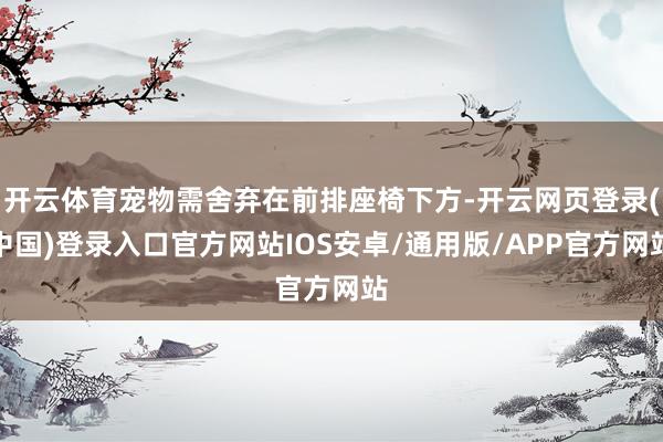 开云体育宠物需舍弃在前排座椅下方-开云网页登录(中国)登录入口官方网站IOS安卓/通用版/APP官方网站