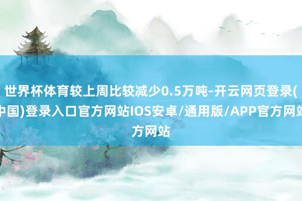 世界杯体育较上周比较减少0.5万吨-开云网页登录(中国)登录入口官方网站IOS安卓/通用版/APP官方网站