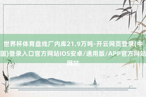 世界杯体育盘线厂内库21.9万吨-开云网页登录(中国)登录入口官方网站IOS安卓/通用版/APP官方网站