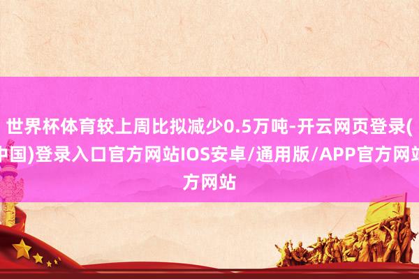 世界杯体育较上周比拟减少0.5万吨-开云网页登录(中国)登录入口官方网站IOS安卓/通用版/APP官方网站