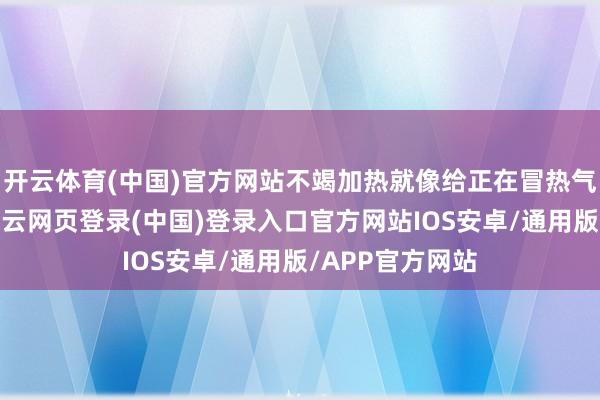 开云体育(中国)官方网站不竭加热就像给正在冒热气的锅再添火-开云网页登录(中国)登录入口官方网站IOS安卓/通用版/APP官方网站