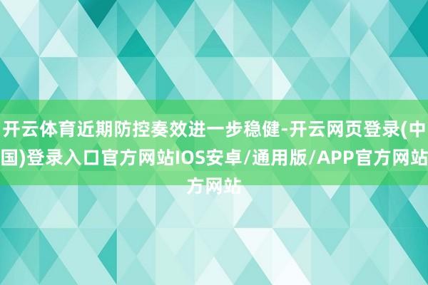 开云体育近期防控奏效进一步稳健-开云网页登录(中国)登录入口官方网站IOS安卓/通用版/APP官方网站