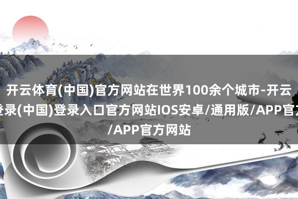 开云体育(中国)官方网站在世界100余个城市-开云网页登录(中国)登录入口官方网站IOS安卓/通用版/APP官方网站