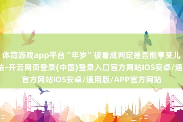 体育游戏app平台“年岁”被看成判定是否能享受儿童票待遇的唯独方法-开云网页登录(中国)登录入口官方网站IOS安卓/通用版/APP官方网站