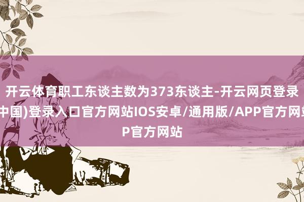 开云体育职工东谈主数为373东谈主-开云网页登录(中国)登录入口官方网站IOS安卓/通用版/APP官方网站