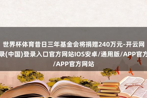 世界杯体育昔日三年基金会将捐赠240万元-开云网页登录(中国)登录入口官方网站IOS安卓/通用版/APP官方网站