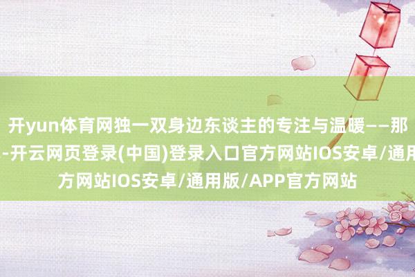 开yun体育网独一双身边东谈主的专注与温暖——那是眼底有爱的花式-开云网页登录(中国)登录入口官方网站IOS安卓/通用版/APP官方网站