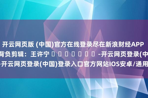 开云网页版 (中国)官方在线登录尽在新浪财经APP            						背负剪辑：王许宁 							-开云网页登录(中国)登录入口官方网站IOS安卓/通用版/APP官方网站