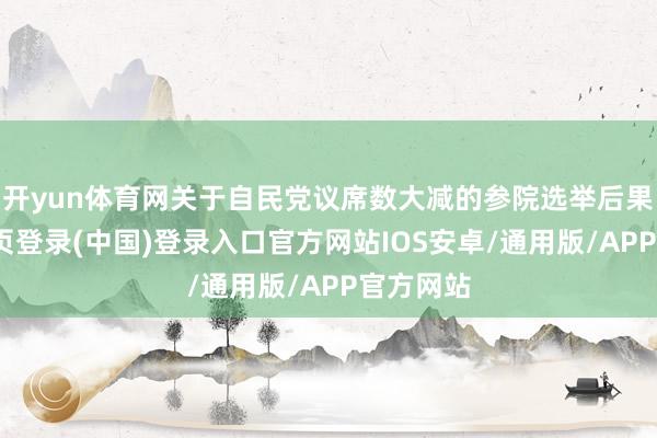 开yun体育网关于自民党议席数大减的参院选举后果-开云网页登录(中国)登录入口官方网站IOS安卓/通用版/APP官方网站
