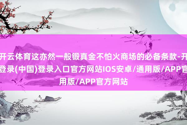 开云体育这亦然一般锻真金不怕火商场的必备条款-开云网页登录(中国)登录入口官方网站IOS安卓/通用版/APP官方网站
