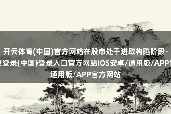开云体育(中国)官方网站在股市处于进取构陷阶段-开云网页登录(中国)登录入口官方网站IOS安卓/通用版/APP官方网站