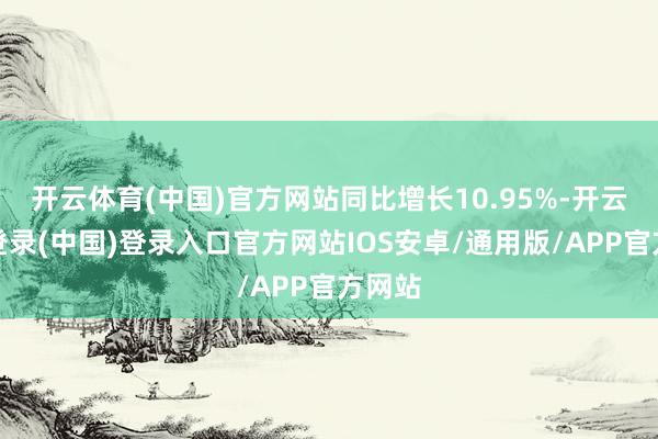 开云体育(中国)官方网站同比增长10.95%-开云网页登录(中国)登录入口官方网站IOS安卓/通用版/APP官方网站