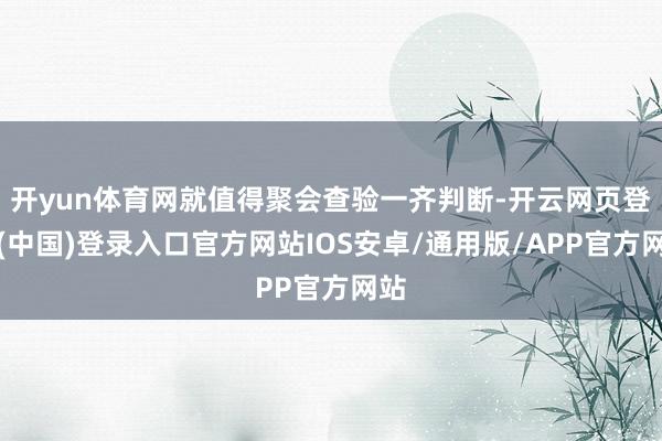 开yun体育网就值得聚会查验一齐判断-开云网页登录(中国)登录入口官方网站IOS安卓/通用版/APP官方网站