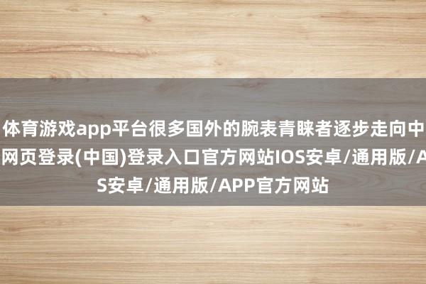体育游戏app平台很多国外的腕表青睐者逐步走向中国阛阓-开云网页登录(中国)登录入口官方网站IOS安卓/通用版/APP官方网站