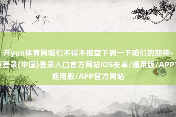 开yun体育网咱们不得不相宜下调一下咱们的期待-开云网页登录(中国)登录入口官方网站IOS安卓/通用版/APP官方网站