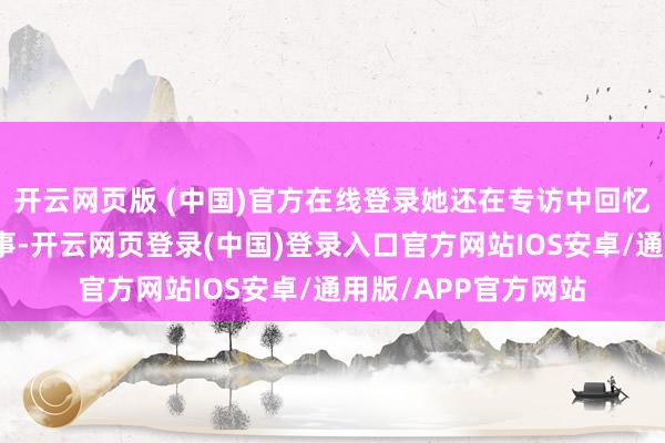 开云网页版 (中国)官方在线登录她还在专访中回忆了我方初入行的趣事-开云网页登录(中国)登录入口官方网站IOS安卓/通用版/APP官方网站