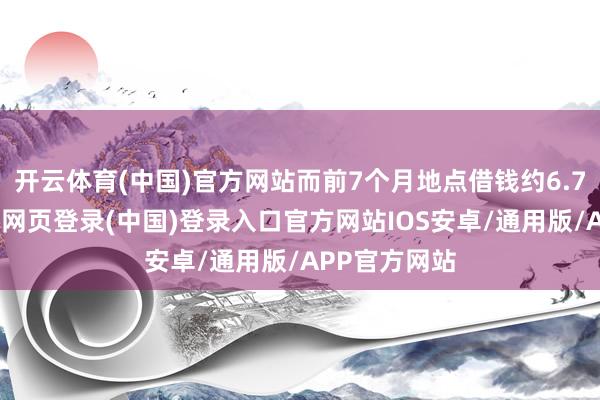 开云体育(中国)官方网站而前7个月地点借钱约6.7万亿元-开云网页登录(中国)登录入口官方网站IOS安卓/通用版/APP官方网站