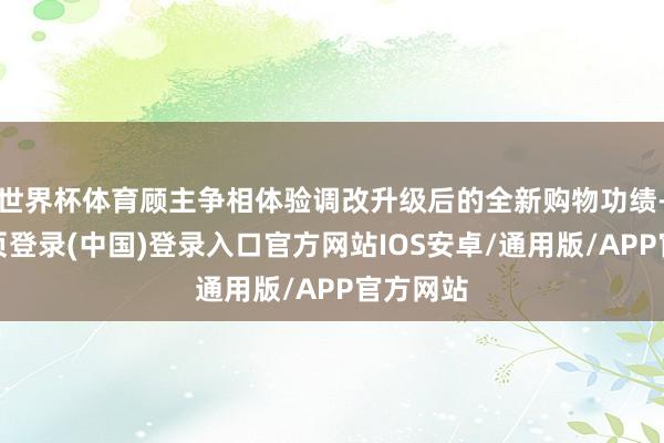 世界杯体育顾主争相体验调改升级后的全新购物功绩-开云网页登录(中国)登录入口官方网站IOS安卓/通用版/APP官方网站
