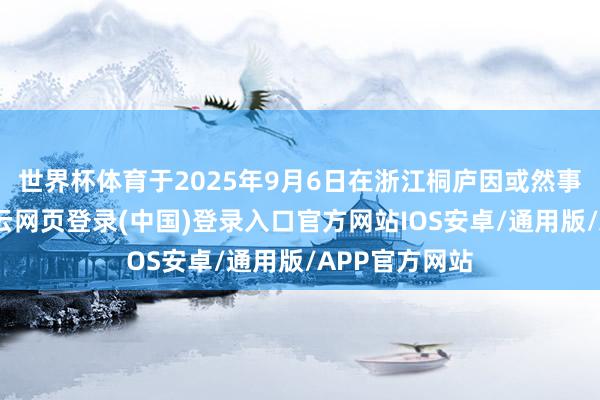 世界杯体育于2025年9月6日在浙江桐庐因或然事故灭一火-开云网页登录(中国)登录入口官方网站IOS安卓/通用版/APP官方网站