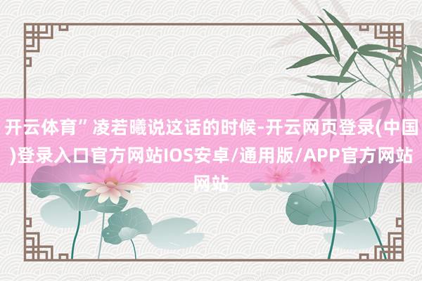开云体育”凌若曦说这话的时候-开云网页登录(中国)登录入口官方网站IOS安卓/通用版/APP官方网站