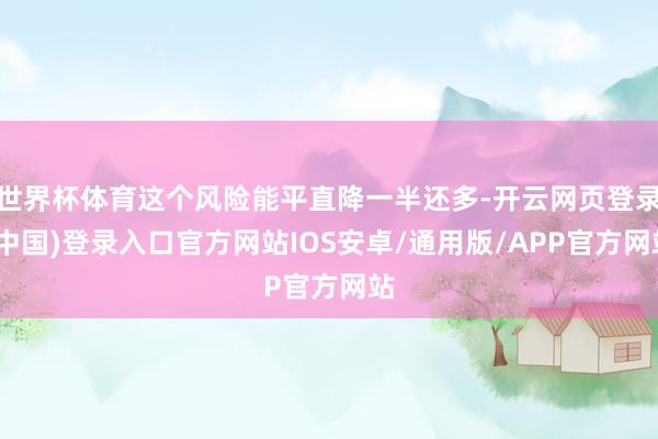 世界杯体育这个风险能平直降一半还多-开云网页登录(中国)登录入口官方网站IOS安卓/通用版/APP官方网站