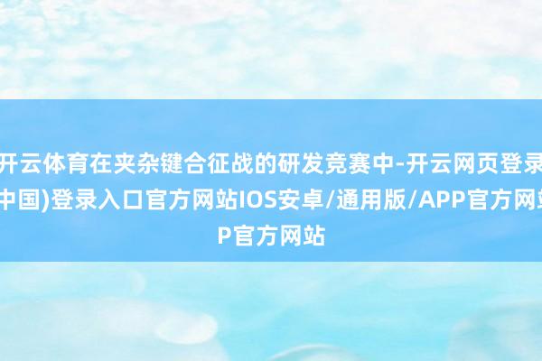 开云体育在夹杂键合征战的研发竞赛中-开云网页登录(中国)登录入口官方网站IOS安卓/通用版/APP官方网站