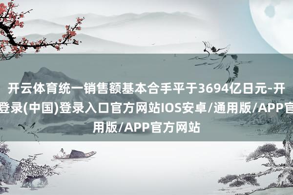 开云体育统一销售额基本合手平于3694亿日元-开云网页登录(中国)登录入口官方网站IOS安卓/通用版/APP官方网站