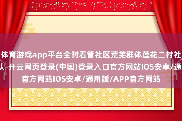 体育游戏app平台全时看管社区荒芜群体莲花二村社区党委携带社工团队-开云网页登录(中国)登录入口官方网站IOS安卓/通用版/APP官方网站