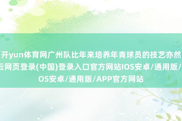 开yun体育网广州队比年来培养年青球员的技艺亦然有目共睹-开云网页登录(中国)登录入口官方网站IOS安卓/通用版/APP官方网站