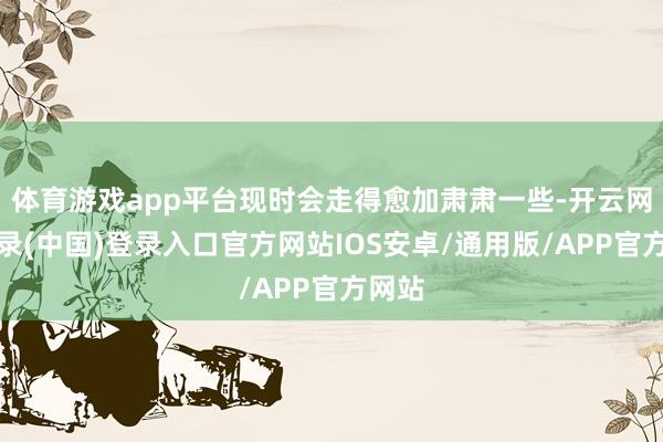 体育游戏app平台现时会走得愈加肃肃一些-开云网页登录(中国)登录入口官方网站IOS安卓/通用版/APP官方网站